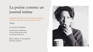 La poésie comme un
journal intime
Alejandra Pizarnik est une poétesse argentine
seuls les mots de la poésie peuvent sauver
Temps
je ne sais de l'enfance
qu'une peur lumineuse
et une main qui me tire
vers mon autre rive.
Mon enfance et son parfum
d'oiseau caressé.
 