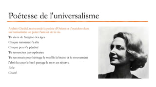 Poétesse de l'universalisme
Andrée Chedid, transcende la poésie d'Orient et d'occident dans
un humanisme où perce l'amour de la vie.
Tu viens de l'origine des âges
Chaque naissance t'a élu
Chaque peur t'a pénétré
Tu ressuscites par espérance
Tu reconnais pour héritage le souffle la braise et le mouvement
l'abri du cœur le bref passage la mort en réserve
Et le
Chant!
 