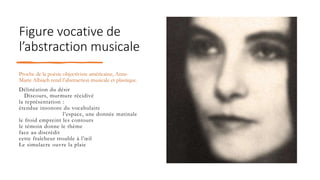 Figure vocative de
l’abstraction musicale
Proche de la poésie objectiviste américaine, Anne-
Marie Albiach rend l’abstraction musicale et plastique.
Délinéation du désir
Discours, murmure récidivé
la représentation :
étendue insonore du vocabulaire
l’espace, une donnée matinale
le froid empreint les contours
le témoin donne le thème
face au discrédit
cette fraîcheur trouble à l’œil
Le simulacre ouvre la plaie
 
