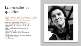 La musicalité du
quotidien
Valérie Rouzeau aime la musique des mots
simples de la vie de tous les jours. Ses recueils
semblent écouter les bruits du monde.
Mon père son camion roule sur la
terre, le soleil chauffe ses métaux bien
triés empilés : le cuivre et l'alu, le zinc et
l'étain.
De là-haut les pies n'arrêtent pas de
saluer.
La grue à chenilles creuse des
ornières où l'eau de pluie se trouvera
belle...
L'herbe a des insectes verts qui chantent
juste partout sur elle.
Et elle danse.
 