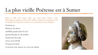 La plus vieille Poétesse est à Sumer
Dans la ville d’Ur, deux mille ans avant Jésus Christ, vivait
Enheduanna, prêtresse d’un culte oublié et poétesse sumérienne. On
lui attribue les cinq cent soixante vers, subsistant sur des tablettes.
Ta princesse
Princesse du silence
infaillible grande dame du ciel
quand elle parle, le ciel tremble
bouche bée elle rugit
Aruru soeur d'Enlil
Ô maison de Kesh
a construit cette maison sur votre site radiant
 