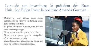 Lors de son investiture, le président des Etats-
Unis, Joe Biden Invite la poétesse Amanda Gorman.
Quand le jour arrive, nous nous
demandons où trouver la lumière dans
cette ombre sans fin ?
La peine que nous portons, une mer où
nous devons patauger.
Nous avons bravé le ventre de la bête.
Nous avons appris que la tranquillité
n’est pas toujours la paix,
et que les normes et notions de ce qui est
juste ne sont pas toujours justice.
 