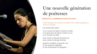 Une nouvelle génération
de poétesses
Laura Vasquez est une des nouvelles voix et mêle sa poésie au
rock et à la vidéo
Les mains bien noires
tu ne vas pas me laisser comme un arbre
tu ne peux pas me laisser comme un sac
je ne suis pas un arbre
mon ventre ne fait pas de miel, moi
mon ventre ne fait pas de bruit
quand tu viendras, tu pourras voir
je sais rouler les cigarettes
je sais m’endormir en bougeant …
 