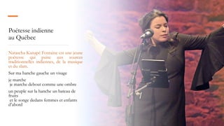 Poétesse indienne
au Québec
Natascha Kanapé Fontaine est une jeune
poétesse qui puise aux sources
traditionnelles indiennes, de la musique
et du slam.
Sur ma hanche gauche un visage
je marche
je marche debout comme une ombre
un peuple sur la hanche un bateau de
fruits
et le songe dedans femmes et enfants
d’abord
 