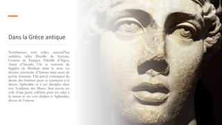 Dans la Grèce antique
Nombreuses sont celles, aujourd’hui
oubliées, telles Praxilla de Sycione,
Corinne de Tanagra, Télésille d’Argos,
Anyté d’Arcadie. On se souvient de
Sappho de Mytilène dont le nom est
devenu synonyme d’Amour mais aussi de
poésie féminine. Elle prit le contrepied du
destin des femmes pour se consacrer à la
déesse Aphrodite et à ses disciples dans
son Académie des Muses. Son œuvre est
celle d’une poète célébrée pour ses odes à
la nature et ses vers dédiées à Aphrodite,
déesse de l’amour.
 
