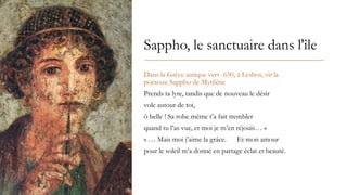 Sappho, le sanctuaire dans l'île
Dans la Grèce antique vers -650, à Lesbos, vit la
poétesse Sappho de Mytilène
Prends ta lyre, tandis que de nouveau le désir
vole autour de toi,
ô belle ! Sa robe même t’a fait trembler
quand tu l’as vue, et moi je m’en réjouis… »
« … Mais moi j’aime la grâce. Et mon amour
pour le soleil m’a donné en partage éclat et beauté.
 