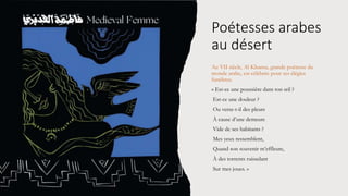 Poétesses arabes
au désert
Au VII siècle, Al Khansa, grande poétesse du
monde arabe, est célébrée pour ses élégies
funèbres.
« Est-ce une poussière dans ton œil ?
Est-ce une douleur ?
Ou verse-t-il des pleurs
À cause d’une demeure
Vide de ses habitants ?
Mes yeux ressemblent,
Quand son souvenir m’effleure,
À des torrents ruisselant
Sur mes joues. »
 