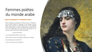 Femmes poètes
du monde arabe
Dans l’Espagne musulmane du Moyen-Age, Al Andalus a
été un foyer culturel et artistique où les femmes ont pu
briller. Des poétesses comme Hafsa bint al-Hajj, Wallada
Bint Al Moustakfi ou Aïcha Al-Qourtoubiya enchantent la
cour des Omeyyades par leur poésie provocante et ou
l’amour prend à revers les clichés masculins.
Je suis une lionne
et je ne permettrai jamais à mon corps
d’être le lieu de repos de quelqu’un. Mais si je le faisais,
Je ne céderais pas à un chien ─
et oh ! les lions que j’ai éconduits !
 