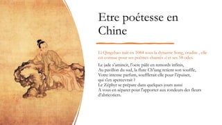 Etre poétesse en
Chine
Li Qingzhao naît en 1084 sous la dynastie Song, érudite , elle
est connue pour ses poèmes chantés ci et ses 58 odes.
Le jade s’amincit, l’ocre pâlit en remords infinis,
Au pavillon du sud, la flute Ch'iang retient son souffle,
Votre intense parfum, soufflerait elle pour l’épuiser,
qui s'en apercevrait ?
Le Zéphyr se prépare dans quelques jours aussi
A vous en séparer pour l'apporter aux rondeurs des fleurs
d’abricotiers.
 