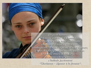 Un petit hommage  à nous autres, les femmes.  de tout âge et de toute nationalité, et surtout à toutes celles qui,  contre vents et marées persévèrent à aimer,  à rêver et lutter pour un monde meilleur. Le thème musical de Vangelis, compositeur grec,  s’intitule justement  “ Glorianna – Hymne à la femme“. 