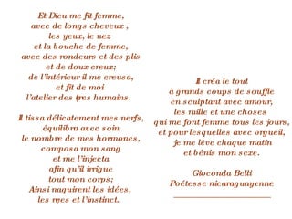 Et Dieu me fit femme, avec de longs cheveux ,  les yeux, le nez  et la bouche de femme, avec des rondeurs et des plis et de doux creux; de l’intérieur il me creusa, et fit de moi  l’atelier des êtres humains. Il tissa délicatement mes nerfs, équilibra avec soin le nombre de mes hormones, composa mon sang et me l’injecta afin qu’il irrigue tout mon corps; Ainsi naquirent les idées,  les rêves et l’instinct. Il créa le tout à grands coups de souffle en sculptant avec amour, les mille et une choses  qui me font femme tous les jours, et pour lesquelles avec orgueil, je me lève chaque matin et bénis mon sexe. Gioconda Belli Poétesse nicaraguayenne ____________________ 