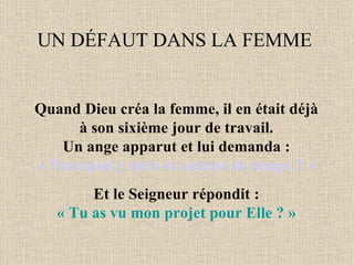 UN DÉFAUT DANS LA FEMME  Quand Dieu créa la femme, il en était déjà  à son sixième jour de travail.  Un ange apparut et lui demanda :  « Pourquoi y mets-tu autant de temps ? »  Et le Seigneur répondit :  « Tu as vu mon projet pour Elle ? »   
