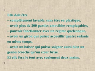 « Elle doit être  – complètement lavable, sans être en plastique,  – avoir plus de 200 parties amovibles remplaçables,  – pouvoir fonctionner avec un régime quelconque,  – avoir un giron qui puisse accueillir quatre enfants en même temps, – avoir un baiser qui puisse soigner aussi bien un genou écorché qu’un cœur brisé. Et elle fera le tout avec seulement deux mains.   » 