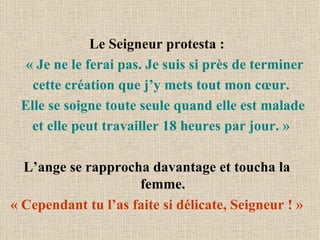 Le Seigneur protesta :  « Je ne le ferai pas. Je suis si près de terminer cette création que j’y mets tout mon cœur.  Elle se soigne toute seule quand elle est malade et elle peut travailler 18 heures par jour. »  L’ange se rapprocha davantage et toucha la femme. « Cependant tu l’as faite si délicate, Seigneur ! » 