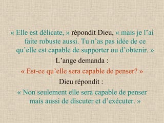 « Elle est délicate, »  répondit Dieu,  « mais je l’ai faite robuste aussi. Tu n’as pas idée de ce qu’elle est capable de supporter ou d’obtenir. »   L’ange demanda :  « Est-ce qu’elle sera capable de penser? » Dieu répondit :  « Non seulement elle sera capable de penser mais aussi de discuter et d’exécuter. » 