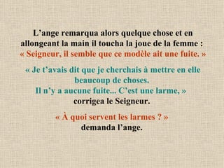 L’ange remarqua alors quelque chose et en allongeant la main il toucha la joue de la femme :   « Seigneur, il semble que ce modèle ait une fuite. » « Je t’avais dit que je cherchais à mettre en elle beaucoup de choses.  Il n’y a aucune fuite... C’est une larme, »  corrigea le Seigneur.  « À quoi servent les larmes ? »   demanda l’ange.  