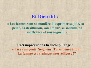 Et Dieu dit :   « Les larmes sont sa manière d’exprimer sa joie, sa peine, sa désillusion, son amour, sa solitude, sa souffrance et son orgueil. »   Ceci impressionna beaucoup l’ange :  « Tu es un génie, Seigneur. Tu as pensé à tout.  La femme est vraiment merveilleuse !”   