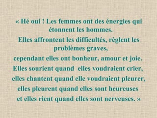 « Hé oui ! Les femmes ont des énergies qui étonnent les hommes.  Elles affrontent les difficultés, règlent les problèmes graves,  cependant elles ont bonheur, amour et joie.  Elles sourient quand  elles voudraient crier,  elles chantent quand elle voudraient pleurer, elles pleurent quand elles sont heureuses  et elles rient quand elles sont nerveuses. » 