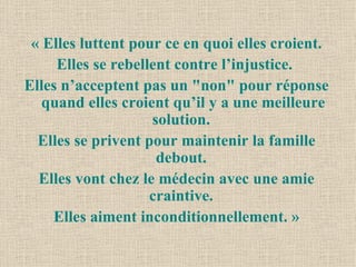 « Elles luttent pour ce en quoi elles croient. Elles se rebellent contre l’injustice.  Elles n’acceptent pas un "non" pour réponse quand elles croient qu’il y a une meilleure solution.  Elles se privent pour maintenir la famille debout.  Elles vont chez le médecin avec une amie craintive.  Elles aiment inconditionnellement. » 