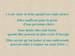 « Leur cœur se brise quand une amie meurt.  Elles souffrent pour la perte  d’une personne chère. Sans doute elles sont fortes  quand elles pensent ne plus avoir d’énergie.  Elles savent qu’un baiser et une embrassade peuvent aider à soigner un cœur brisé. » 