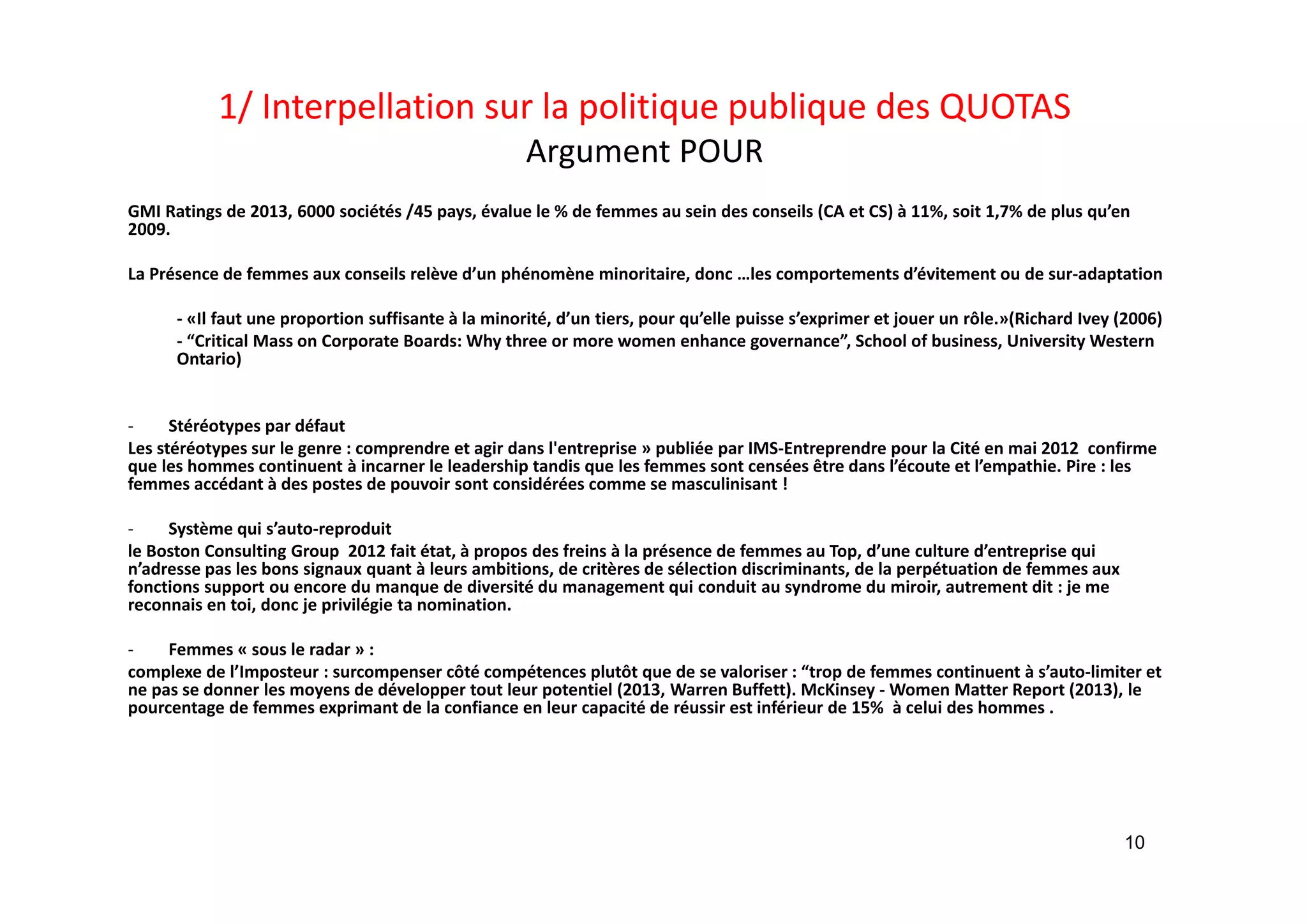 1/ Interpellation sur la politique publique des QUOTAS
Argument POUR 
GMI Ratings de 2013, 6000 sociétés /45 pays, évalue le % de femmes au sein des conseils (CA et CS) à 11%, soit 1,7% de plus qu’en
2009. 
La Présence de femmes aux conseils relève d’un phénomène minoritaire, donc …les comportements d’évitement ou de sur‐adaptation 
‐ «Il faut une proportion suffisante à la minorité, d’un tiers, pour qu’elle puisse s’exprimer et jouer un rôle.»(Richard Ivey (2006)
‐ “Critical Mass on Corporate Boards: Why three or more women enhance governance”, School of business, University Western 
Ontario)
‐ Stéréotypes par défaut 
Les stéréotypes sur le genre : comprendre et agir dans l'entreprise » publiée par IMS‐Entreprendre pour la Cité en mai 2012  confirme 
que les hommes continuent à incarner le leadership tandis que les femmes sont censées être dans l’écoute et l’empathie. Pire : les 
femmes accédant à des postes de pouvoir sont considérées comme se masculinisant ! 
‐ Système qui s’auto‐reproduit
le Boston Consulting Group  2012 fait état, à propos des freins à la présence de femmes au Top, d’une culture d’entreprise qui 
n’adresse pas les bons signaux quant à leurs ambitions, de critères de sélection discriminants, de la perpétuation de femmes aux
fonctions support ou encore du manque de diversité du management qui conduit au syndrome du miroir, autrement dit : je me 
reconnais en toi, donc je privilégie ta nomination.
‐ Femmes « sous le radar » : 
complexe de l’Imposteur : surcompenser côté compétences plutôt que de se valoriser : “trop de femmes continuent à s’auto‐limiter et 
ne pas se donner les moyens de développer tout leur potentiel (2013, Warren Buffett). McKinsey ‐ Women Matter Report (2013), le 
pourcentage de femmes exprimant de la confiance en leur capacité de réussir est inférieur de 15%  à celui des hommes .
10
 