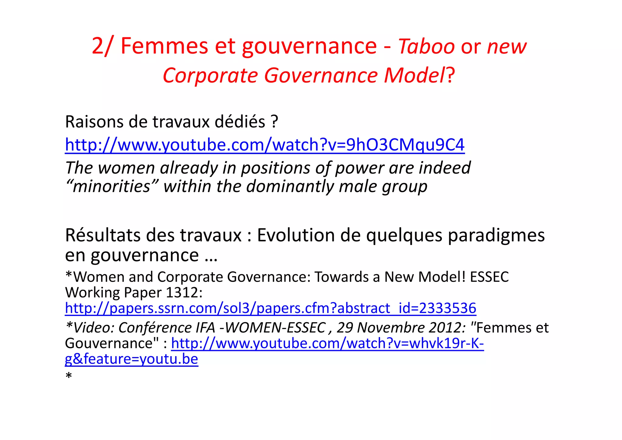 2/ Femmes et gouvernance ‐ Taboo or new 
Corporate Governance Model?
Raisons de travaux dédiés ?
http://www.youtube.com/watch?v=9hO3CMqu9C4
The women already in positions of power are indeed 
“minorities” within the dominantly male group
Résultats des travaux : Evolution de quelques paradigmes 
en gouvernance …
*Women and Corporate Governance: Towards a New Model! ESSEC 
Working Paper 1312: 
http://papers.ssrn.com/sol3/papers.cfm?abstract_id=2333536
*Video: Conférence IFA ‐WOMEN‐ESSEC , 29 Novembre 2012: "Femmes et 
Gouvernance" : http://www.youtube.com/watch?v=whvk19r‐K‐
g&feature=youtu.be
*
 
