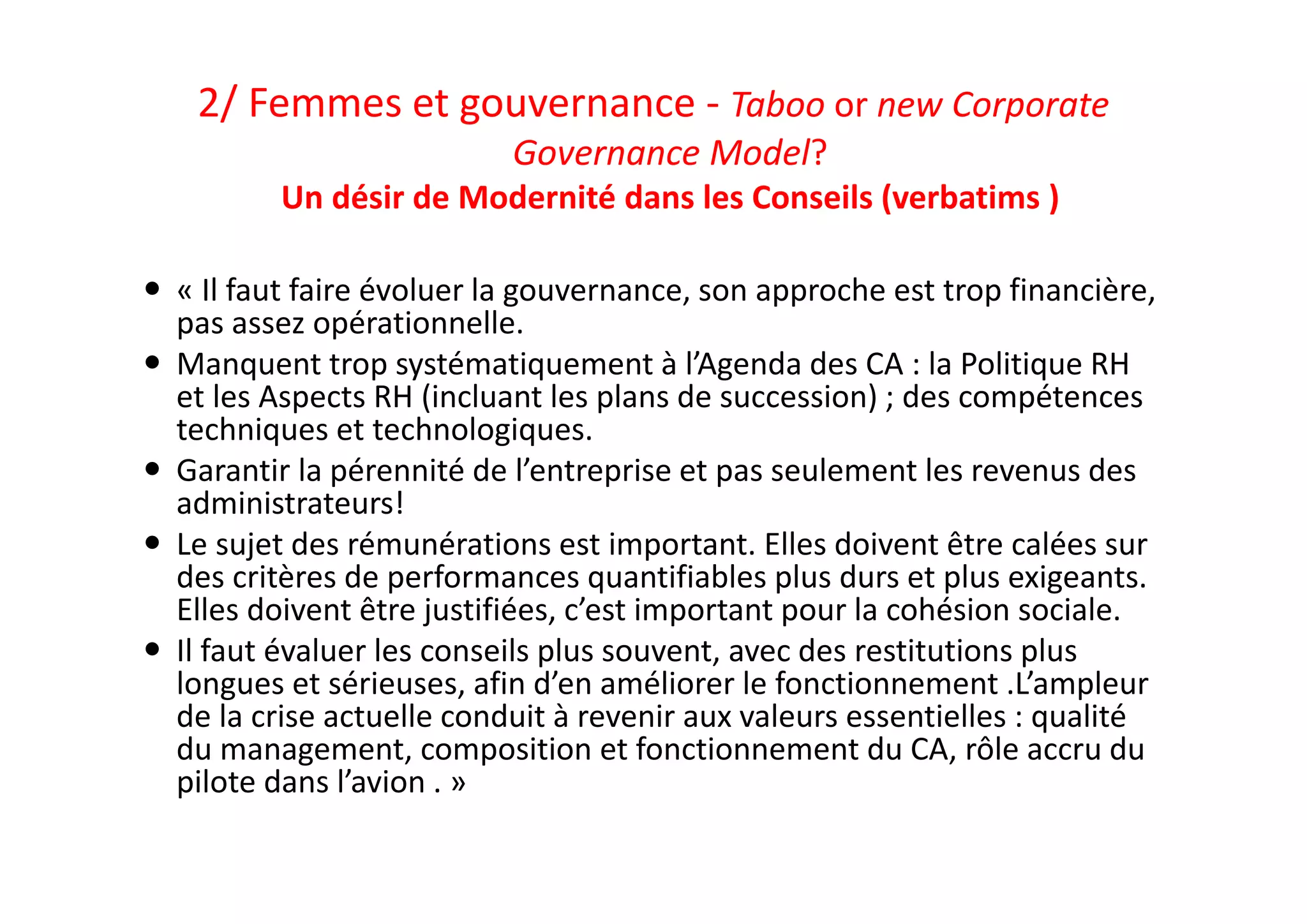 2/ Femmes et gouvernance ‐ Taboo or new Corporate 
Governance Model? 
Un désir de Modernité dans les Conseils (verbatims ) 
 « Il faut faire évoluer la gouvernance, son approche est trop financière, 
pas assez opérationnelle.
 Manquent trop systématiquement à l’Agenda des CA : la Politique RH 
et les Aspects RH (incluant les plans de succession) ; des compétences 
techniques et technologiques.
 Garantir la pérennité de l’entreprise et pas seulement les revenus des 
administrateurs! 
 Le sujet des rémunérations est important. Elles doivent être calées sur 
des critères de performances quantifiables plus durs et plus exigeants. 
Elles doivent être justifiées, c’est important pour la cohésion sociale. 
 Il faut évaluer les conseils plus souvent, avec des restitutions plus 
longues et sérieuses, afin d’en améliorer le fonctionnement .L’ampleur 
de la crise actuelle conduit à revenir aux valeurs essentielles : qualité  
du management, composition et fonctionnement du CA, rôle accru du 
pilote dans l’avion . »
 