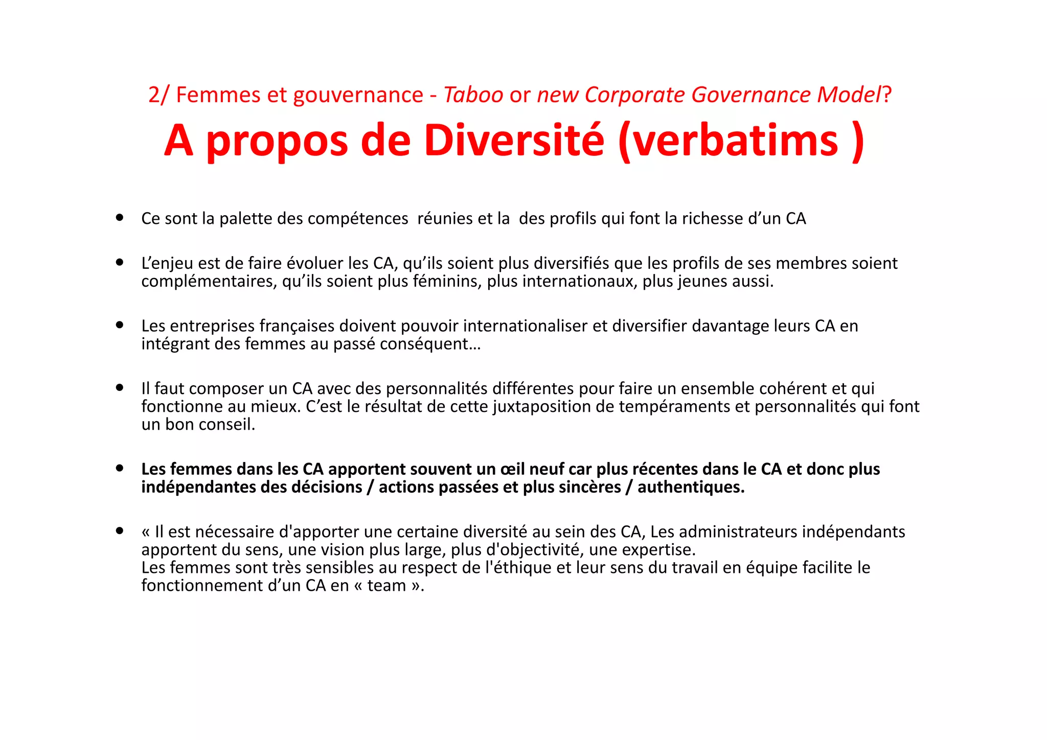2/ Femmes et gouvernance ‐ Taboo or new Corporate Governance Model? 
A propos de Diversité (verbatims )
 Ce sont la palette des compétences  réunies et la  des profils qui font la richesse d’un CA
 L’enjeu est de faire évoluer les CA, qu’ils soient plus diversifiés que les profils de ses membres soient 
complémentaires, qu’ils soient plus féminins, plus internationaux, plus jeunes aussi. 
 Les entreprises françaises doivent pouvoir internationaliser et diversifier davantage leurs CA en 
intégrant des femmes au passé conséquent…
 Il faut composer un CA avec des personnalités différentes pour faire un ensemble cohérent et qui 
fonctionne au mieux. C’est le résultat de cette juxtaposition de tempéraments et personnalités qui font 
un bon conseil. 
 Les femmes dans les CA apportent souvent un œil neuf car plus récentes dans le CA et donc plus 
indépendantes des décisions / actions passées et plus sincères / authentiques.
 « Il est nécessaire d'apporter une certaine diversité au sein des CA, Les administrateurs indépendants 
apportent du sens, une vision plus large, plus d'objectivité, une expertise. 
Les femmes sont très sensibles au respect de l'éthique et leur sens du travail en équipe facilite le 
fonctionnement d’un CA en « team ». 
 