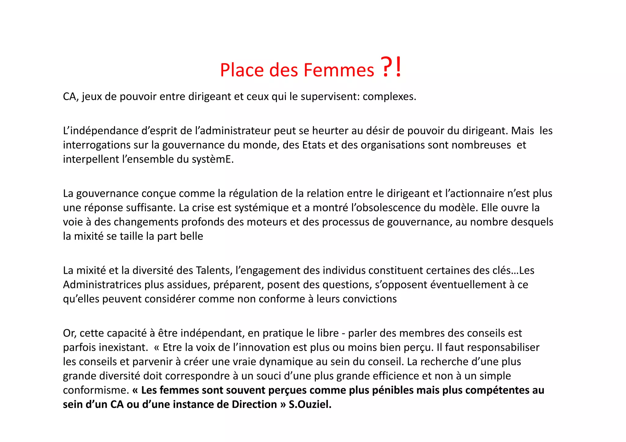 Place des Femmes ?!
CA, jeux de pouvoir entre dirigeant et ceux qui le supervisent: complexes. 
L’indépendance d’esprit de l’administrateur peut se heurter au désir de pouvoir du dirigeant. Mais  les 
interrogations sur la gouvernance du monde, des Etats et des organisations sont nombreuses  et 
interpellent l’ensemble du systèmE. 
La gouvernance conçue comme la régulation de la relation entre le dirigeant et l’actionnaire n’est plus 
une réponse suffisante. La crise est systémique et a montré l’obsolescence du modèle. Elle ouvre la 
voie à des changements profonds des moteurs et des processus de gouvernance, au nombre desquels 
la mixité se taille la part belle
La mixité et la diversité des Talents, l’engagement des individus constituent certaines des clés…Les 
Administratrices plus assidues, préparent, posent des questions, s’opposent éventuellement à ce 
qu’elles peuvent considérer comme non conforme à leurs convictions
Or, cette capacité à être indépendant, en pratique le libre ‐ parler des membres des conseils est 
parfois inexistant.  « Etre la voix de l’innovation est plus ou moins bien perçu. Il faut responsabiliser 
les conseils et parvenir à créer une vraie dynamique au sein du conseil. La recherche d’une plus 
grande diversité doit correspondre à un souci d’une plus grande efficience et non à un simple 
conformisme. « Les femmes sont souvent perçues comme plus pénibles mais plus compétentes au 
sein d’un CA ou d’une instance de Direction » S.Ouziel. 
 