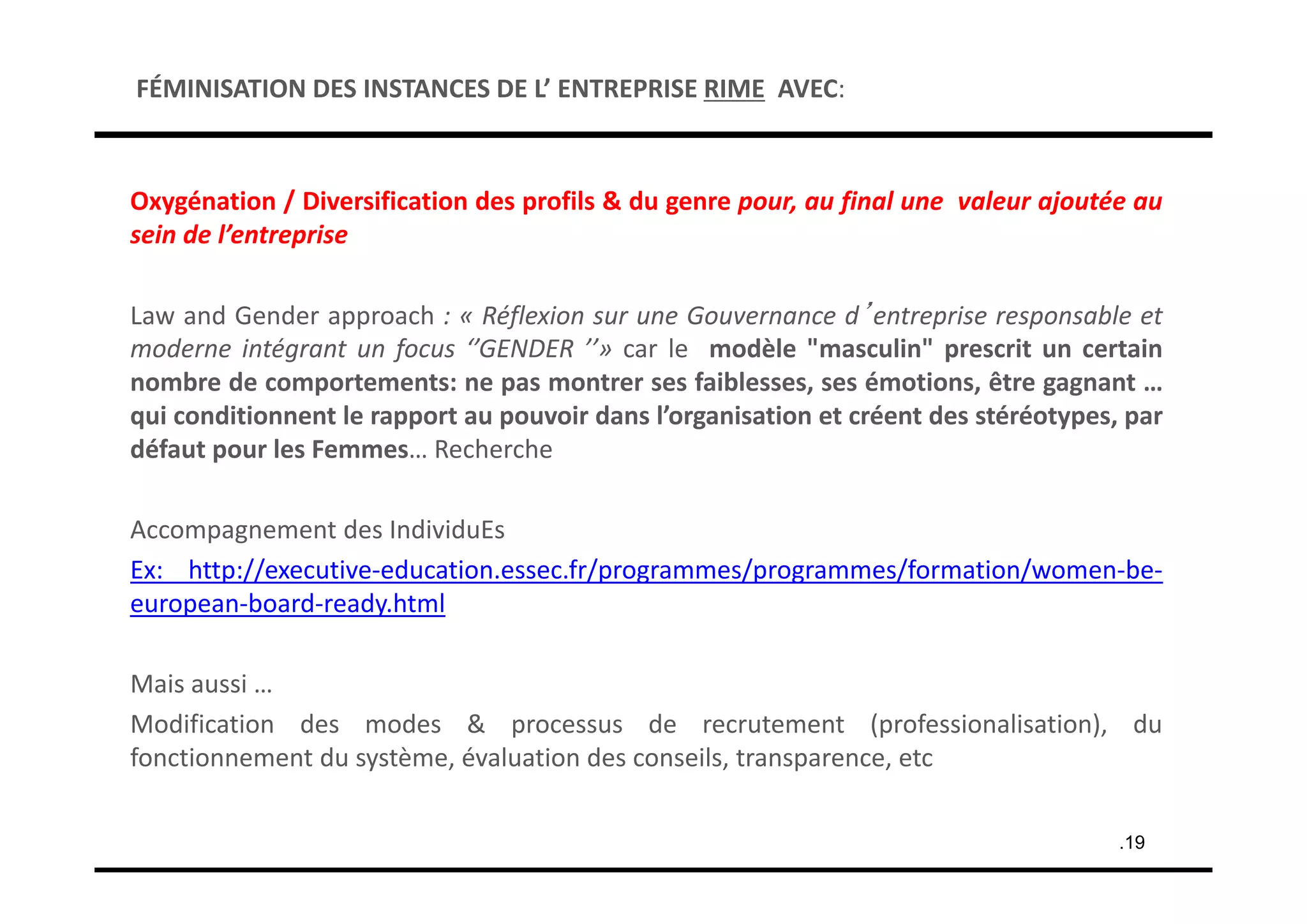 Oxygénation / Diversification des profils & du genre pour, au final une valeur ajoutée au
sein de l’entreprise
Law and Gender approach : « Réflexion sur une Gouvernance d’entreprise responsable et
moderne intégrant un focus ‘’GENDER ’’» car le modèle "masculin" prescrit un certain
nombre de comportements: ne pas montrer ses faiblesses, ses émotions, être gagnant …
qui conditionnent le rapport au pouvoir dans l’organisation et créent des stéréotypes, par
défaut pour les Femmes… Recherche
Accompagnement des IndividuEs
Ex: http://executive‐education.essec.fr/programmes/programmes/formation/women‐be‐
european‐board‐ready.html
Mais aussi …
Modification des modes & processus de recrutement (professionalisation), du
fonctionnement du système, évaluation des conseils, transparence, etc
.19
FÉMINISATION DES INSTANCES DE L’ ENTREPRISE RIME AVEC:
 