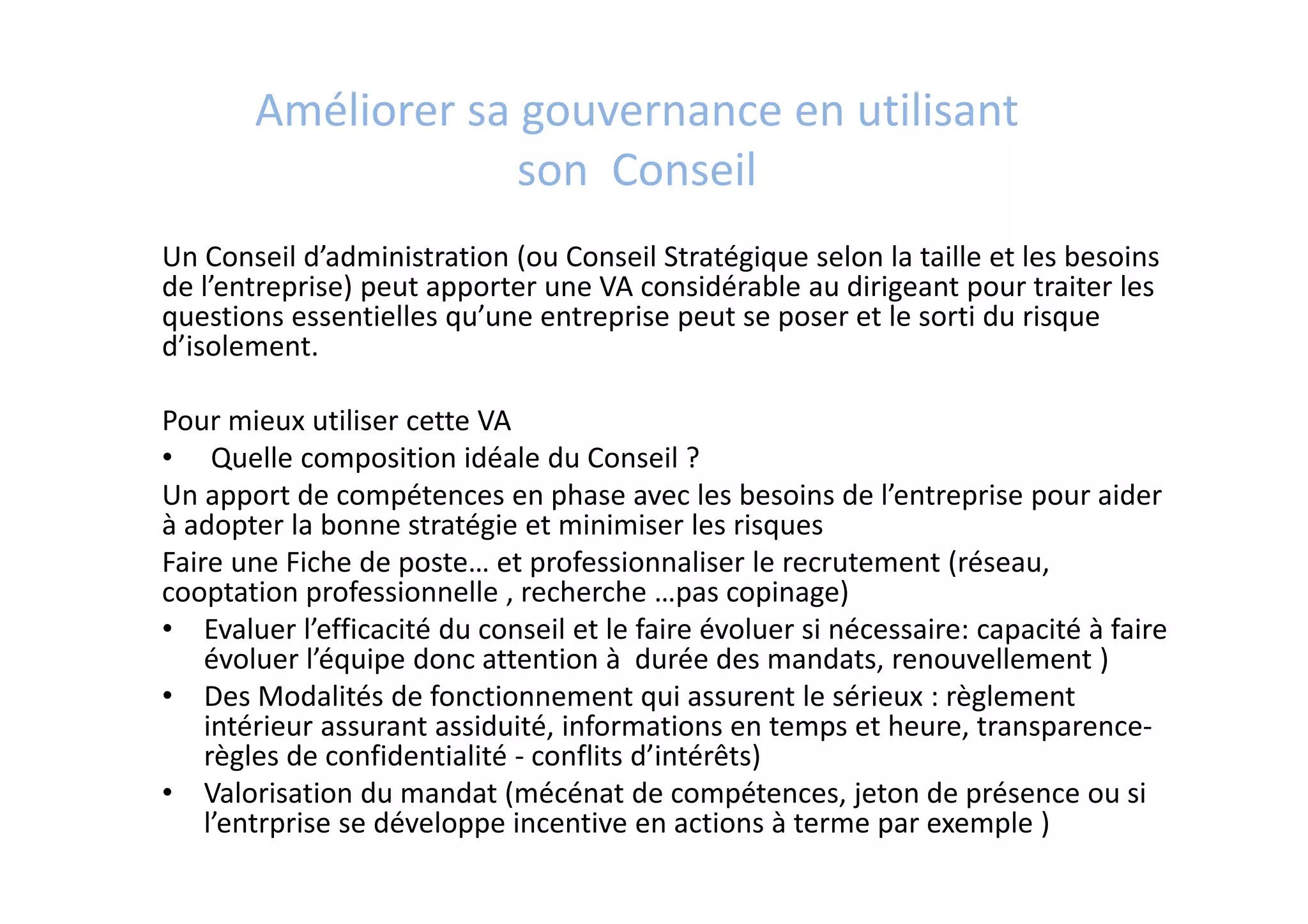 Améliorer sa gouvernance en utilisant
son  Conseil
Un Conseil d’administration (ou Conseil Stratégique selon la taille et les besoins 
de l’entreprise) peut apporter une VA considérable au dirigeant pour traiter les 
questions essentielles qu’une entreprise peut se poser et le sorti du risque 
d’isolement.
Pour mieux utiliser cette VA
• Quelle composition idéale du Conseil ? 
Un apport de compétences en phase avec les besoins de l’entreprise pour aider 
à adopter la bonne stratégie et minimiser les risques
Faire une Fiche de poste… et professionnaliser le recrutement (réseau, 
cooptation professionnelle , recherche …pas copinage)
• Evaluer l’efficacité du conseil et le faire évoluer si nécessaire: capacité à faire 
évoluer l’équipe donc attention à  durée des mandats, renouvellement )
• Des Modalités de fonctionnement qui assurent le sérieux : règlement 
intérieur assurant assiduité, informations en temps et heure, transparence‐ 
règles de confidentialité ‐ conflits d’intérêts)
• Valorisation du mandat (mécénat de compétences, jeton de présence ou si 
l’entrprise se développe incentive en actions à terme par exemple ) 
 