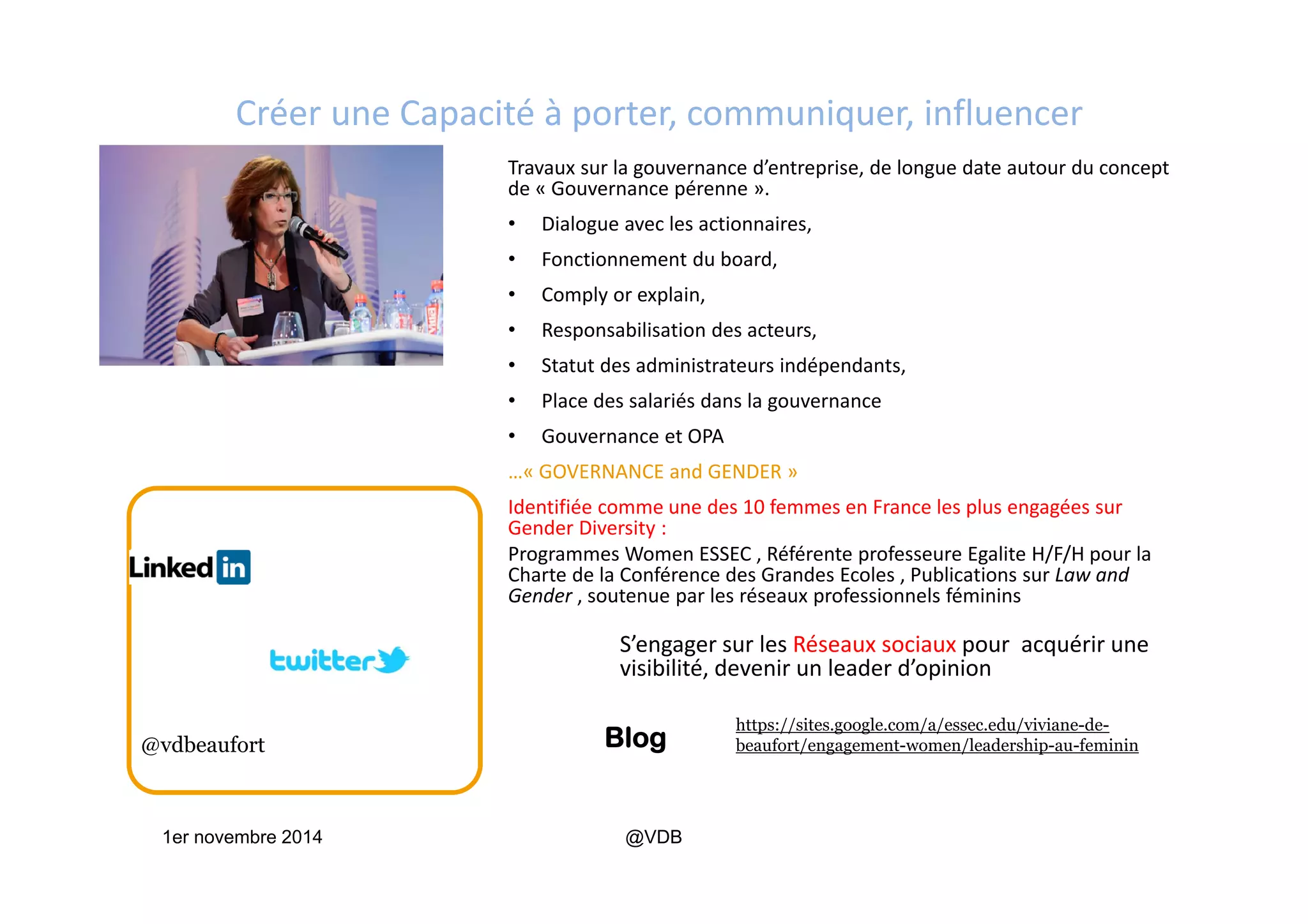 Créer une Capacité à porter, communiquer, influencer 
Travaux sur la gouvernance d’entreprise, de longue date autour du concept 
de « Gouvernance pérenne ».
• Dialogue avec les actionnaires, 
• Fonctionnement du board, 
• Comply or explain, 
• Responsabilisation des acteurs, 
• Statut des administrateurs indépendants, 
• Place des salariés dans la gouvernance
• Gouvernance et OPA  
…« GOVERNANCE and GENDER »
Identifiée comme une des 10 femmes en France les plus engagées sur 
Gender Diversity :  
Programmes Women ESSEC , Référente professeure Egalite H/F/H pour la 
Charte de la Conférence des Grandes Ecoles , Publications sur Law and 
Gender , soutenue par les réseaux professionnels féminins
S’engager sur les Réseaux sociaux pour  acquérir une 
visibilité, devenir un leader d’opinion 
1er novembre 2014 @VDB
Blog@vdbeaufort
https://sites.google.com/a/essec.edu/viviane-de-
beaufort/engagement-women/leadership-au-feminin
 