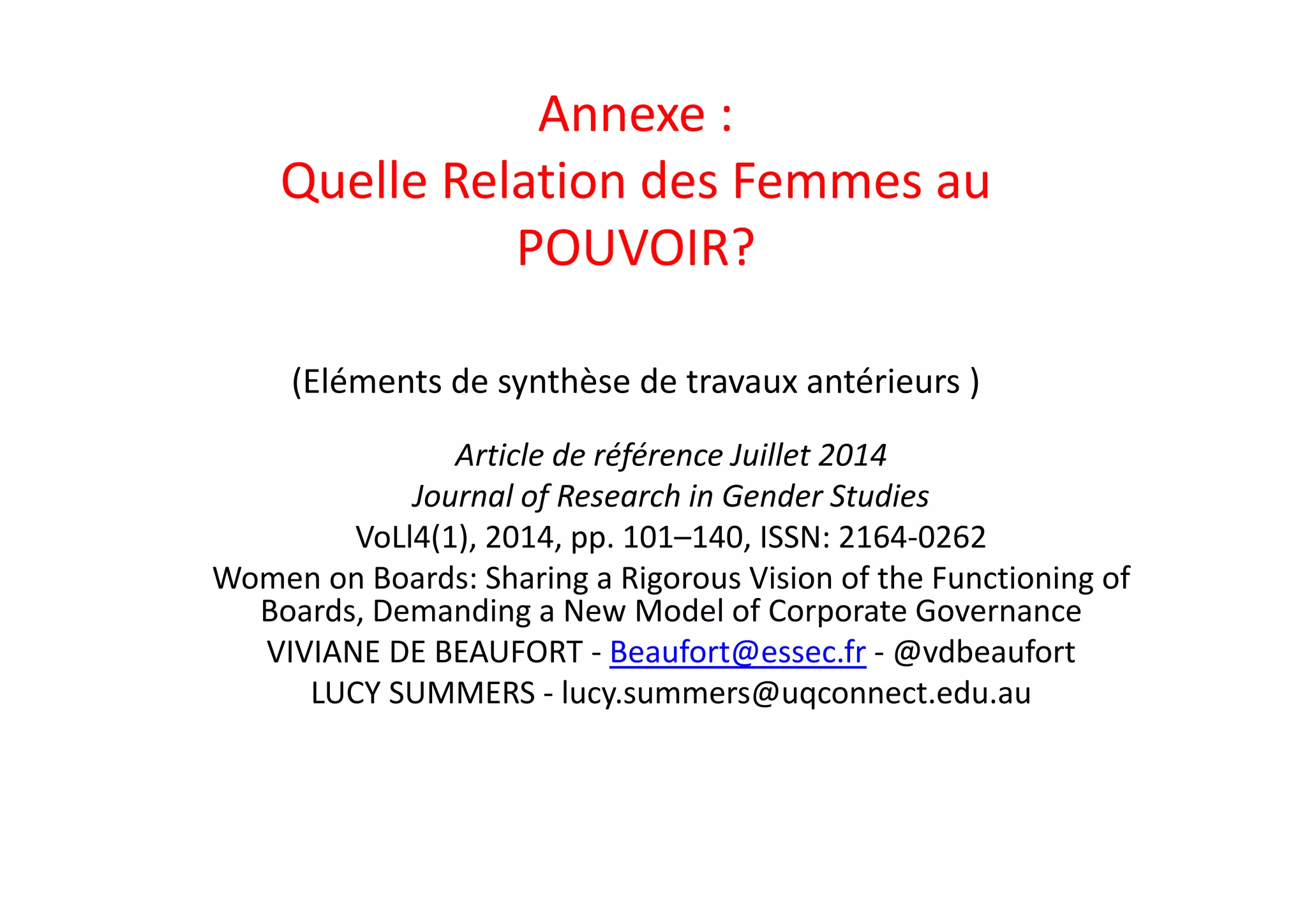 Annexe : 
Quelle Relation des Femmes au 
POUVOIR?
(Eléments de synthèse de travaux antérieurs ) 
Article de référence Juillet 2014 
Journal of Research in Gender Studies
VoLl4(1), 2014, pp. 101–140, ISSN: 2164‐0262
Women on Boards: Sharing a Rigorous Vision of the Functioning of 
Boards, Demanding a New Model of Corporate Governance
VIVIANE DE BEAUFORT ‐ Beaufort@essec.fr ‐ @vdbeaufort
LUCY SUMMERS ‐ lucy.summers@uqconnect.edu.au
 