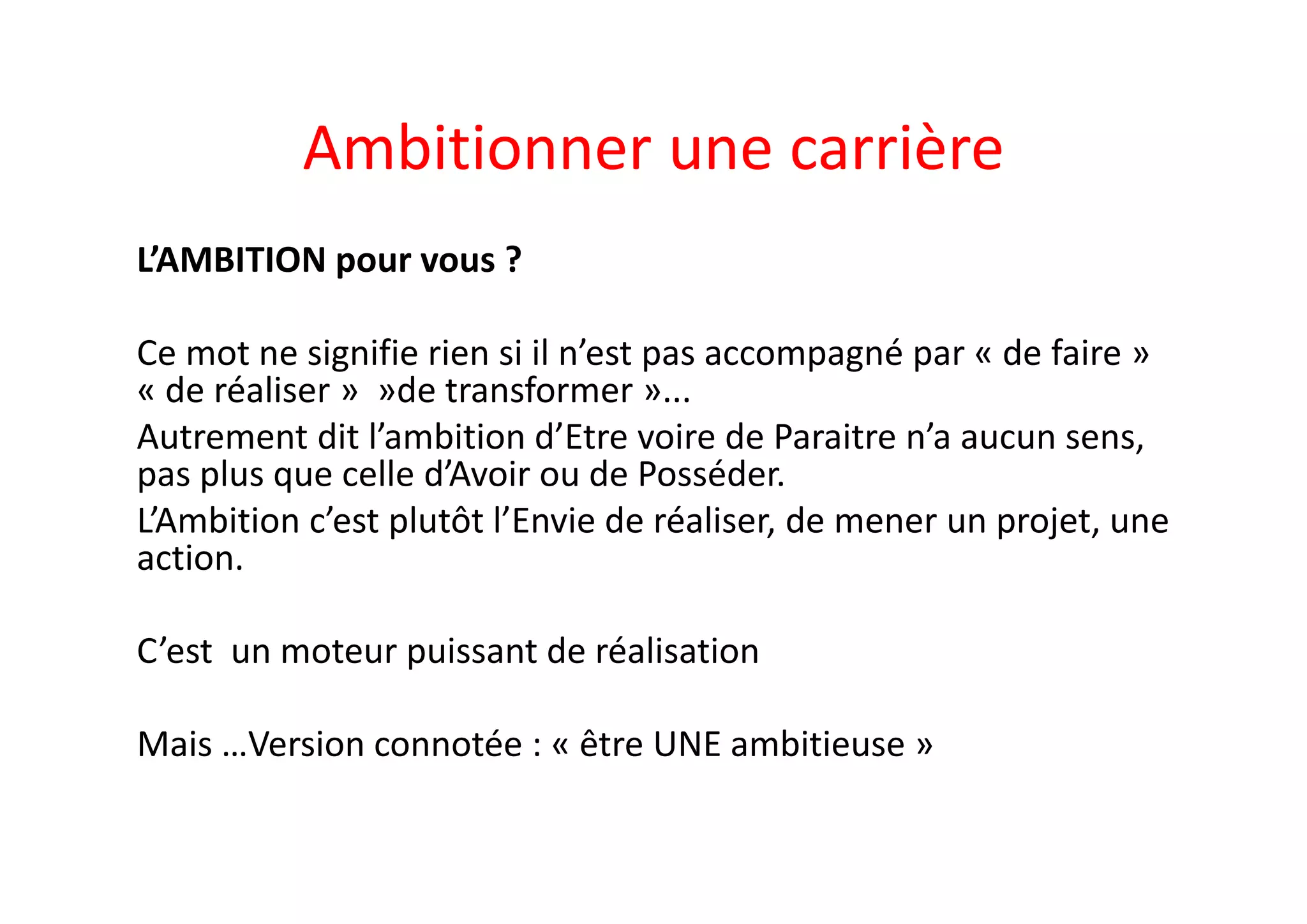 Ambitionner une carrière 
L’AMBITION pour vous ? 
Ce mot ne signifie rien si il n’est pas accompagné par « de faire » 
« de réaliser »  »de transformer »...
Autrement dit l’ambition d’Etre voire de Paraitre n’a aucun sens, 
pas plus que celle d’Avoir ou de Posséder. 
L’Ambition c’est plutôt l’Envie de réaliser, de mener un projet, une 
action. 
C’est  un moteur puissant de réalisation
Mais …Version connotée : « être UNE ambitieuse »
 