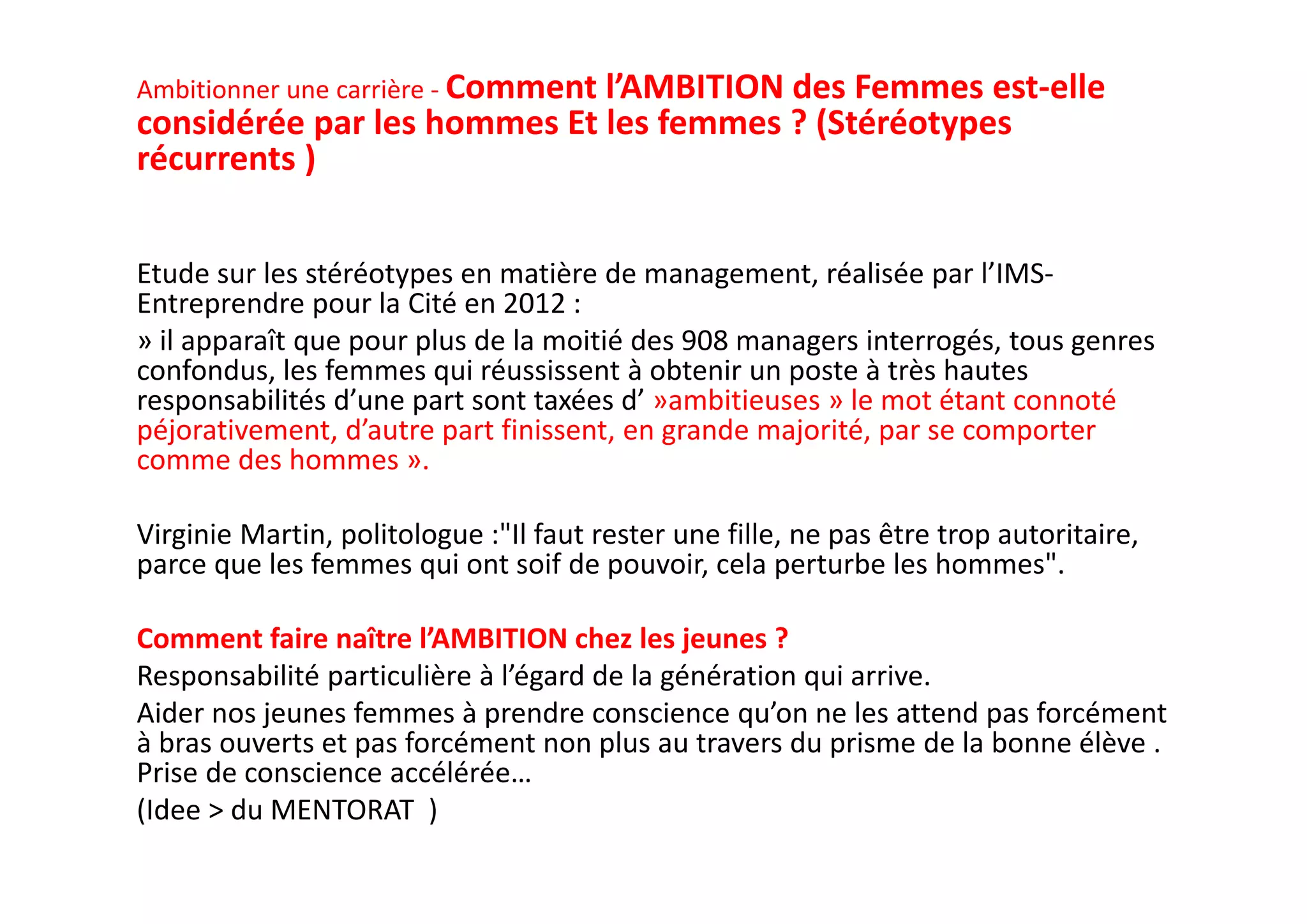 Ambitionner une carrière ‐ Comment l’AMBITION des Femmes est‐elle 
considérée par les hommes Et les femmes ? (Stéréotypes 
récurrents )
Etude sur les stéréotypes en matière de management, réalisée par l’IMS‐
Entreprendre pour la Cité en 2012 :
» il apparaît que pour plus de la moitié des 908 managers interrogés, tous genres 
confondus, les femmes qui réussissent à obtenir un poste à très hautes 
responsabilités d’une part sont taxées d’ »ambitieuses » le mot étant connoté 
péjorativement, d’autre part finissent, en grande majorité, par se comporter 
comme des hommes ». 
Virginie Martin, politologue :"Il faut rester une fille, ne pas être trop autoritaire, 
parce que les femmes qui ont soif de pouvoir, cela perturbe les hommes". 
Comment faire naître l’AMBITION chez les jeunes ? 
Responsabilité particulière à l’égard de la génération qui arrive. 
Aider nos jeunes femmes à prendre conscience qu’on ne les attend pas forcément 
à bras ouverts et pas forcément non plus au travers du prisme de la bonne élève . 
Prise de conscience accélérée…
(Idee > du MENTORAT  ) 
 