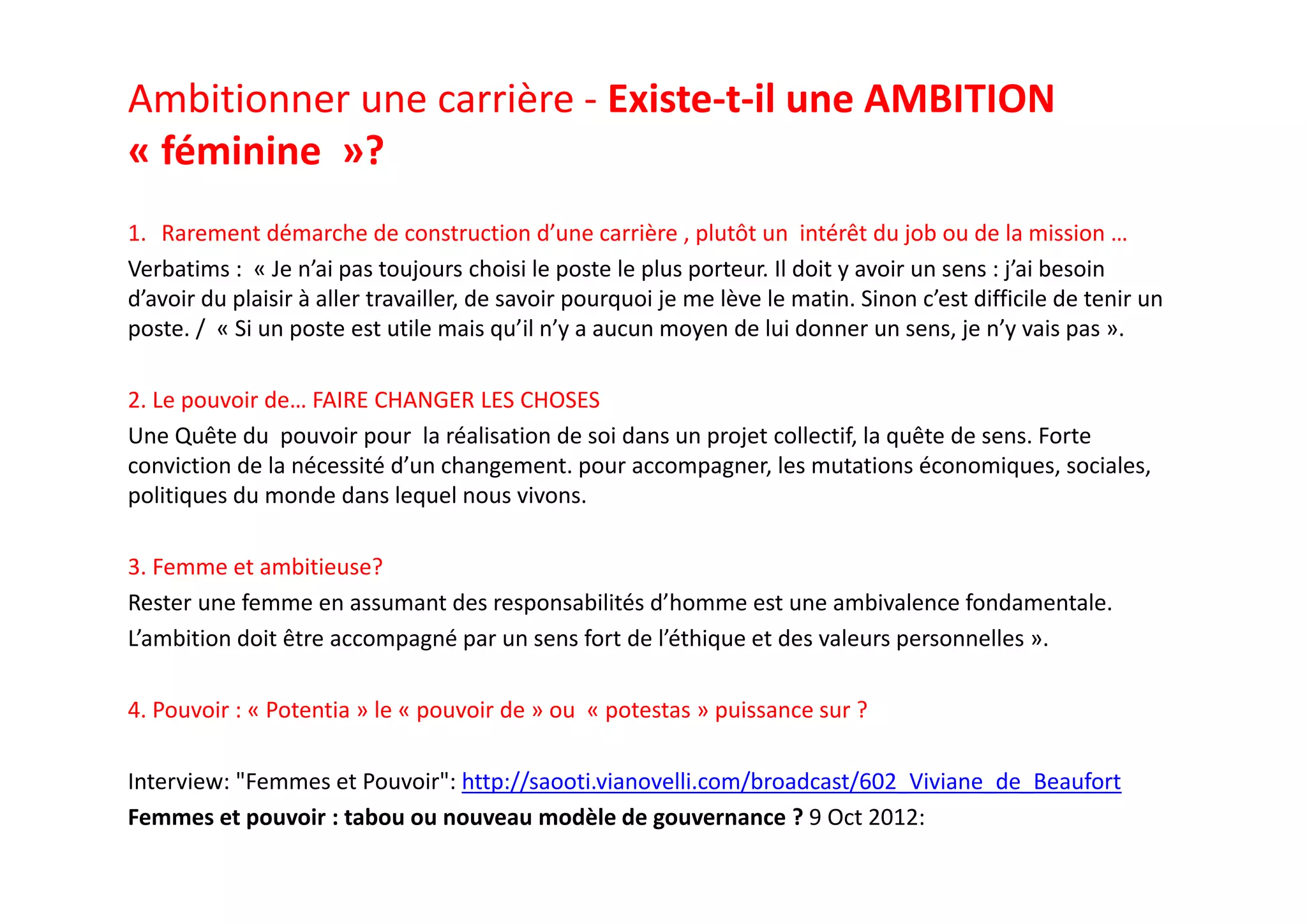 Ambitionner une carrière ‐ Existe‐t‐il une AMBITION 
« féminine »? 
1. Rarement démarche de construction d’une carrière , plutôt un  intérêt du job ou de la mission …
Verbatims :  « Je n’ai pas toujours choisi le poste le plus porteur. Il doit y avoir un sens : j’ai besoin 
d’avoir du plaisir à aller travailler, de savoir pourquoi je me lève le matin. Sinon c’est difficile de tenir un 
poste. /  « Si un poste est utile mais qu’il n’y a aucun moyen de lui donner un sens, je n’y vais pas ».
2. Le pouvoir de… FAIRE CHANGER LES CHOSES
Une Quête du  pouvoir pour  la réalisation de soi dans un projet collectif, la quête de sens. Forte 
conviction de la nécessité d’un changement. pour accompagner, les mutations économiques, sociales, 
politiques du monde dans lequel nous vivons. 
3. Femme et ambitieuse? 
Rester une femme en assumant des responsabilités d’homme est une ambivalence fondamentale. 
L’ambition doit être accompagné par un sens fort de l’éthique et des valeurs personnelles ».
4. Pouvoir : « Potentia » le « pouvoir de » ou  « potestas » puissance sur ?
Interview: "Femmes et Pouvoir": http://saooti.vianovelli.com/broadcast/602_Viviane_de_Beaufort
Femmes et pouvoir : tabou ou nouveau modèle de gouvernance ? 9 Oct 2012:
 