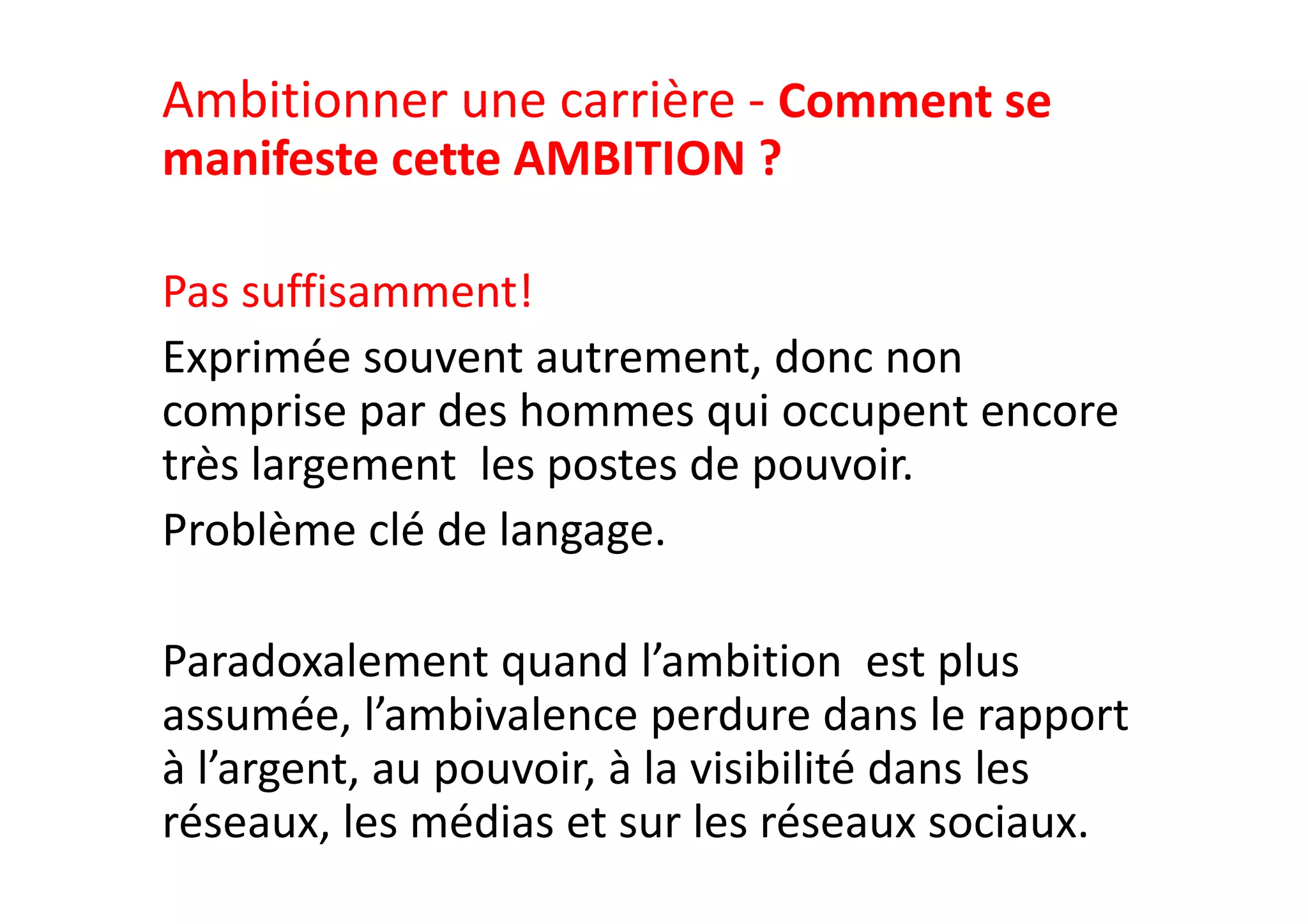 Ambitionner une carrière ‐ Comment se 
manifeste cette AMBITION ? 
Pas suffisamment!
Exprimée souvent autrement, donc non 
comprise par des hommes qui occupent encore 
très largement  les postes de pouvoir.  
Problème clé de langage. 
Paradoxalement quand l’ambition  est plus 
assumée, l’ambivalence perdure dans le rapport 
à l’argent, au pouvoir, à la visibilité dans les 
réseaux, les médias et sur les réseaux sociaux.
 