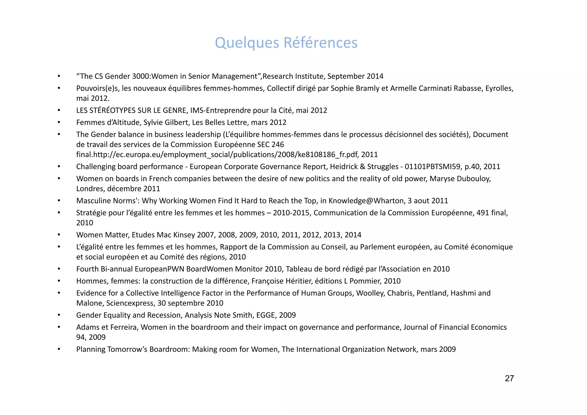 Quelques Références
• “The CS Gender 3000:Women in Senior Management”,Research Institute, September 2014
• Pouvoirs(e)s, les nouveaux équilibres femmes‐hommes, Collectif dirigé par Sophie Bramly et Armelle Carminati Rabasse, Eyrolles, 
mai 2012.
• LES STÉRÉOTYPES SUR LE GENRE, IMS‐Entreprendre pour la Cité, mai 2012
• Femmes d’Altitude, Sylvie Gilbert, Les Belles Lettre, mars 2012
• The Gender balance in business leadership (L’équilibre hommes‐femmes dans le processus décisionnel des sociétés), Document 
de travail des services de la Commission Européenne SEC 246 
final.http://ec.europa.eu/employment_social/publications/2008/ke8108186_fr.pdf, 2011
• Challenging board performance ‐ European Corporate Governance Report, Heidrick & Struggles ‐ 01101PBTSMI59, p.40, 2011
• Women on boards in French companies between the desire of new politics and the reality of old power, Maryse Dubouloy, 
Londres, décembre 2011
• Masculine Norms': Why Working Women Find It Hard to Reach the Top, in Knowledge@Wharton, 3 aout 2011
• Stratégie pour l’égalité entre les femmes et les hommes – 2010‐2015, Communication de la Commission Européenne, 491 final, 
2010
• Women Matter, Etudes Mac Kinsey 2007, 2008, 2009, 2010, 2011, 2012, 2013, 2014
• L’égalité entre les femmes et les hommes, Rapport de la Commission au Conseil, au Parlement européen, au Comité économique 
et social européen et au Comité des régions, 2010
• Fourth Bi‐annual EuropeanPWN BoardWomen Monitor 2010, Tableau de bord rédigé par l’Association en 2010
• Hommes, femmes: la construction de la différence, Françoise Héritier, éditions L Pommier, 2010 
• Evidence for a Collective Intelligence Factor in the Performance of Human Groups, Woolley, Chabris, Pentland, Hashmi and 
Malone, Sciencexpress, 30 septembre 2010
• Gender Equality and Recession, Analysis Note Smith, EGGE, 2009
• Adams et Ferreira, Women in the boardroom and their impact on governance and performance, Journal of Financial Economics 
94, 2009
• Planning Tomorrow’s Boardroom: Making room for Women, The International Organization Network, mars 2009
27
 