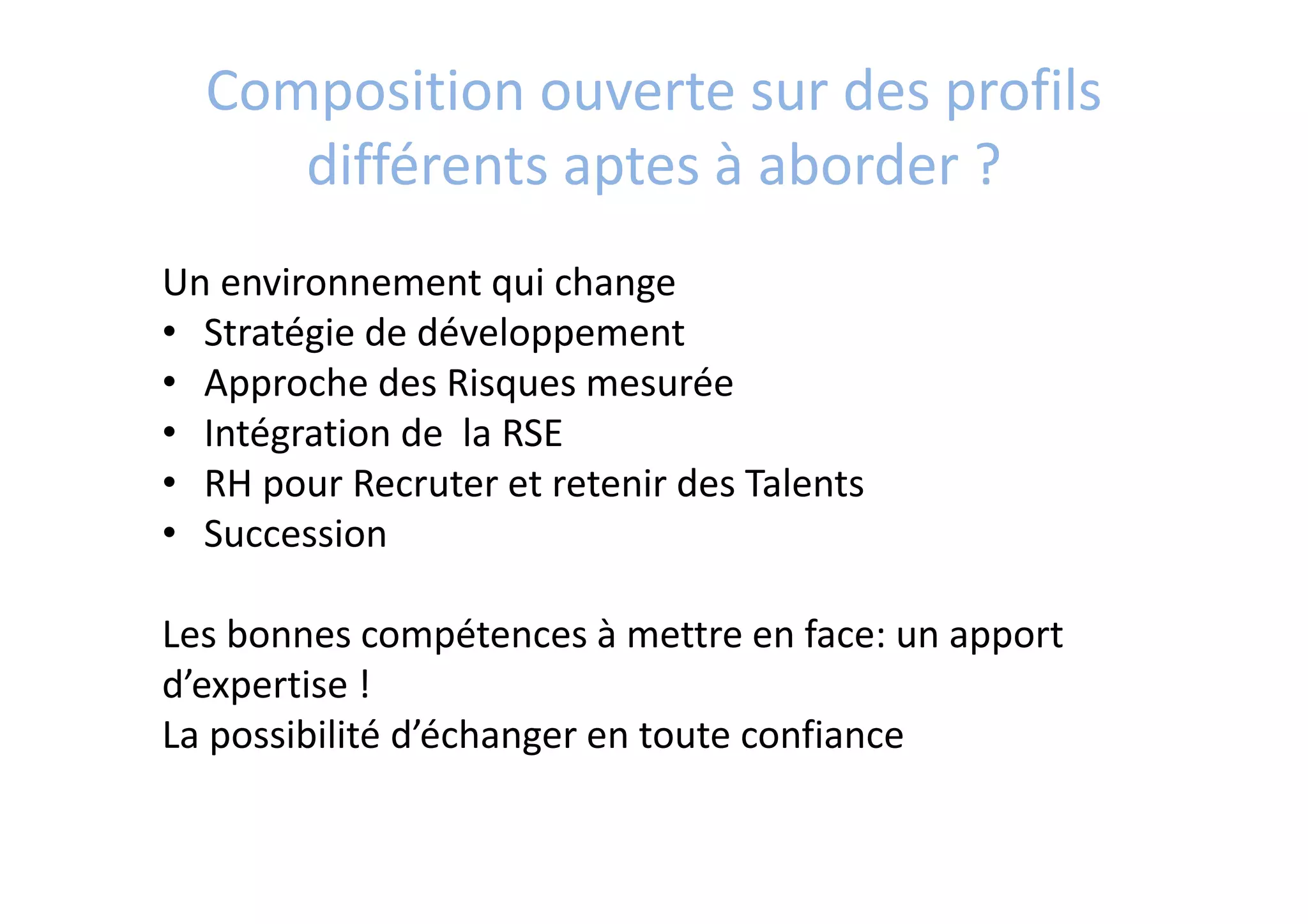 Composition ouverte sur des profils 
différents aptes à aborder ?
Un environnement qui change
• Stratégie de développement
• Approche des Risques mesurée
• Intégration de  la RSE
• RH pour Recruter et retenir des Talents
• Succession 
Les bonnes compétences à mettre en face: un apport
d’expertise ! 
La possibilité d’échanger en toute confiance
 