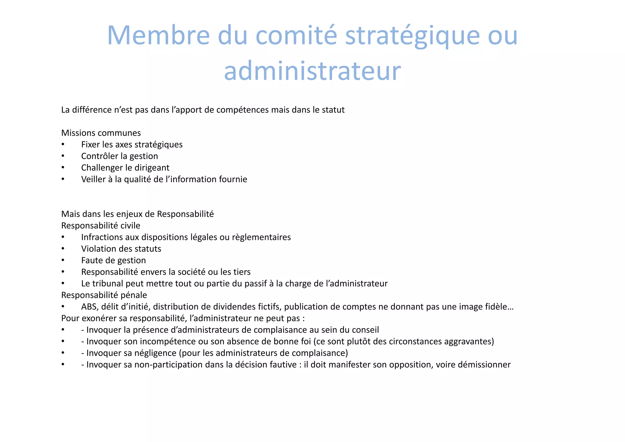 Membre du comité stratégique ou  
administrateur
La différence n’est pas dans l’apport de compétences mais dans le statut  
Missions communes 
• Fixer les axes stratégiques
• Contrôler la gestion
• Challenger le dirigeant 
• Veiller à la qualité de l’information fournie
Mais dans les enjeux de Responsabilité
Responsabilité civile 
• Infractions aux dispositions légales ou règlementaires
• Violation des statuts
• Faute de gestion
• Responsabilité envers la société ou les tiers
• Le tribunal peut mettre tout ou partie du passif à la charge de l’administrateur
Responsabilité pénale
• ABS, délit d’initié, distribution de dividendes fictifs, publication de comptes ne donnant pas une image fidèle…
Pour exonérer sa responsabilité, l’administrateur ne peut pas :
• ‐ Invoquer la présence d’administrateurs de complaisance au sein du conseil
• ‐ Invoquer son incompétence ou son absence de bonne foi (ce sont plutôt des circonstances aggravantes)
• ‐ Invoquer sa négligence (pour les administrateurs de complaisance)
• ‐ Invoquer sa non‐participation dans la décision fautive : il doit manifester son opposition, voire démissionner
 