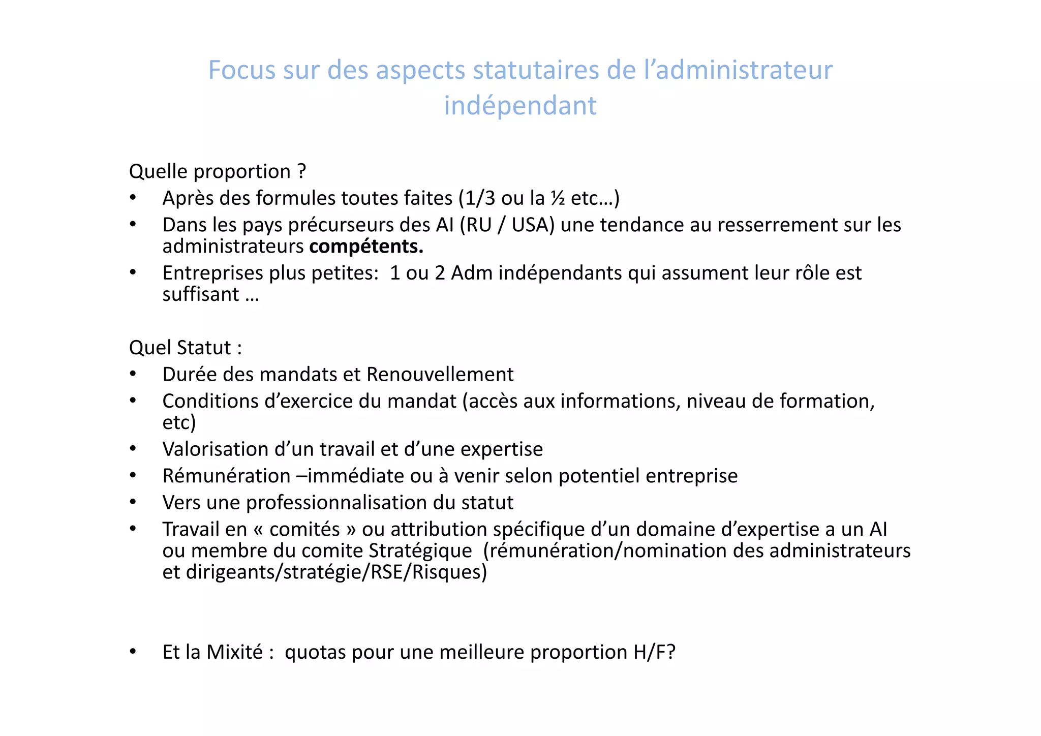 Focus sur des aspects statutaires de l’administrateur 
indépendant
Quelle proportion ?
• Après des formules toutes faites (1/3 ou la ½ etc…)
• Dans les pays précurseurs des AI (RU / USA) une tendance au resserrement sur les 
administrateurs compétents.
• Entreprises plus petites:  1 ou 2 Adm indépendants qui assument leur rôle est 
suffisant …
Quel Statut : 
• Durée des mandats et Renouvellement
• Conditions d’exercice du mandat (accès aux informations, niveau de formation, 
etc)
• Valorisation d’un travail et d’une expertise 
• Rémunération –immédiate ou à venir selon potentiel entreprise
• Vers une professionnalisation du statut 
• Travail en « comités » ou attribution spécifique d’un domaine d’expertise a un AI 
ou membre du comite Stratégique  (rémunération/nomination des administrateurs 
et dirigeants/stratégie/RSE/Risques) 
• Et la Mixité :  quotas pour une meilleure proportion H/F?
 