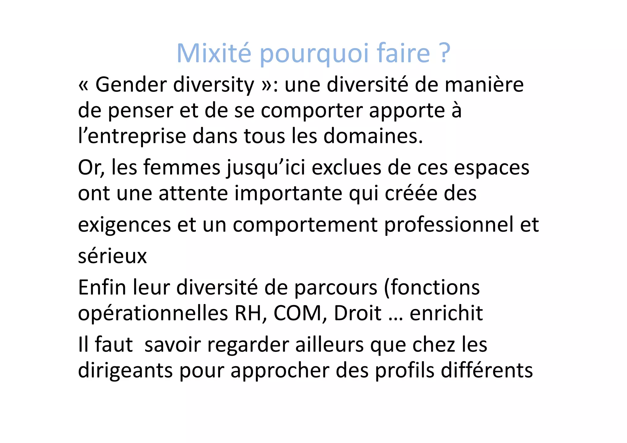 Mixité pourquoi faire ?
« Gender diversity »: une diversité de manière 
de penser et de se comporter apporte à 
l’entreprise dans tous les domaines.
Or, les femmes jusqu’ici exclues de ces espaces 
ont une attente importante qui créée des
exigences et un comportement professionnel et
sérieux 
Enfin leur diversité de parcours (fonctions 
opérationnelles RH, COM, Droit … enrichit 
Il faut  savoir regarder ailleurs que chez les 
dirigeants pour approcher des profils différents
 