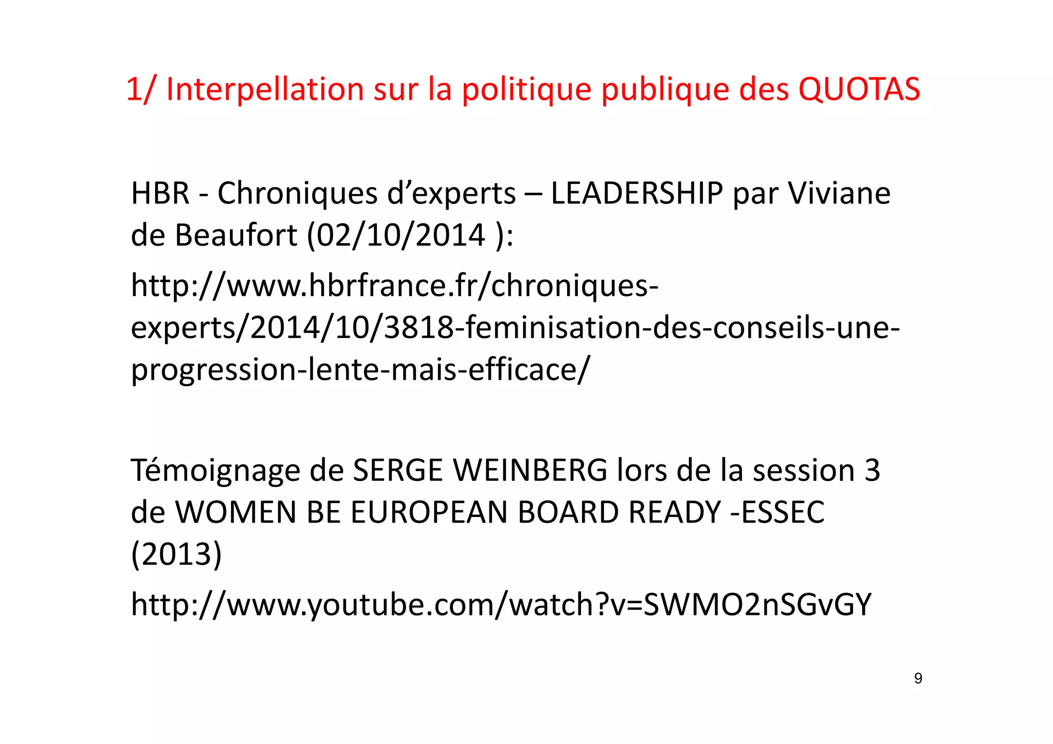 1/ Interpellation sur la politique publique des QUOTAS 
HBR ‐ Chroniques d’experts – LEADERSHIP par Viviane 
de Beaufort (02/10/2014 ):
http://www.hbrfrance.fr/chroniques‐
experts/2014/10/3818‐feminisation‐des‐conseils‐une‐
progression‐lente‐mais‐efficace/
Témoignage de SERGE WEINBERG lors de la session 3 
de WOMEN BE EUROPEAN BOARD READY ‐ESSEC 
(2013)
http://www.youtube.com/watch?v=SWMO2nSGvGY
9
 