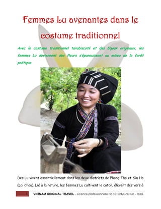Femmes Lu avenantes dans le
costume traditionnel
Avec le costume traditionnel tarabiscoté et des bijoux originaux, les
femmes Lu deviennent des fleurs s’épanouissant au milieu de la forêt
poétique.

Des Lu vivent essentiellement dans les deux districts de Phong Tho et Sin Ho
(Lai Chau). Lié à la nature, les femmes Lu cultivent le coton, élèvent des vers à
1

VIETNAM ORIGINAL TRAVEL – Licence professionnelle No : 01024/GPLHQT – TCDL

 