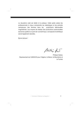 Le deuxième volet est dédié à la pratique. Cette partie aidera les
professionnels à mieux comprendre les stéréotypes et les portraits
caricaturaux des femmes dans les

productions télévisuelles

maghrébines. Les moyens de réaliser des productions audiovisuelles
de bonne qualité d’un point de vue technique, conceptuel et esthétique
seront également abordés.
Bonne lecture !

Philippe Quéau
Représentant de l’UNESCO pour l’Algérie, le Maroc, la Mauritanie et
la Tunisie

l Femmes et Télévision au Maghreb l

9

 