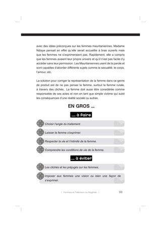 avec des idées préconçues sur les femmes mauritaniennes. Madame
Ndiaye pensait en effet qu’elle serait accueillie à bras ouverts mais
que les femmes ne s’exprimeraient pas. Rapidement, elle a compris
que les femmes avaient leur propre univers et qu’il n’est pas facile d’y
accéder sans leur permission. Les Mauritaniennes usent de la parole et
sont capables d’aborder différents sujets comme la sexualité, le corps,
l’amour, etc.
La solution pour corriger la représentation de la femme dans ce genre
de produit est de ne pas penser la femme, surtout la femme rurale,
à travers des clichés.. La femme doit aussi être considérée comme
responsable de ses actes et non en tant que simple victime qui subit
les conséquences d’une réalité sociale ou autres.

EN GROS ...
.... à faire
Choisir l’angle du traitement.
Laisser la femme s’exprimer.
Respecter la vie et l’intimité de la femme.
Comprendre les conditions de vie de la femme.

.... à éviter
Les clichés et les préjugés sur les femmes.
Imposer aux femmes une vision ou bien une façon de
s’exprimer.

l Femmes et Télévision au Maghreb l

99

 