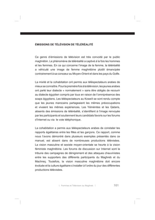 ÉMISSIONS DE TÉLÉVISION DE TÉLÉRÉALITÉ

Ce genre d’émissions de télévision est très convoité par le public
maghrébin. Le phénomène de téléréalité a captivé à la fois les hommes
et les femmes. En ce qui concerne l’image de la femme, la téléréalité
a véhiculé une image de femme maghrébine plutôt émancipée
contrairement à sa consœur au Moyen-Orient et dans les pays du Golfe.
La mixité et la cohabitation ont permis aux téléspectateurs arabes de
mieux se connaître. Pour la première fois à la télévision, les jeunes arabes
ont parlé leur dialecte « normalement » sans être obligés de recourir
au dialecte égyptien compris par tous en raison de l’omniprésence des
soaps égyptiens. Les téléspectateurs au Koweït se sont rendu compte
que les jeunes marocains partageaient les mêmes préoccupations
et vivaient les mêmes expériences. Les Yéménites et les Qataris,
absents des émissions de téléréalité, s’identiﬁent à l’image renvoyée
par les participants et soutiennent leurs candidats favoris sur les forums
d’Internet ou via le vote téléphonique.
La cohabitation a permis aux téléspectateurs arabes de constater les
rapports égalitaires entre les ﬁlles et les garçons. Ce rapport, comme
nous l’avons démontré dans plusieurs exemples présentés dans ce
manuel, est absent dans de nombreuses productions télévisées.
La vision masculine et sexiste moyen-orientale se heurte à la vision
féministe maghrébine. Les forums de discussion sur Internet sont la
tribune des campagnes de dénigrement et des attaques chauvinistes
entre les supporters des différents participants du Maghreb et du
Machreq. Toutefois, la vision masculine maghrébine doit encore
évoluée et la culture égalitaire s’installer à l’ordre du jour des différentes
productions télévisées.

l Femmes et Télévision au Maghreb l

101

 
