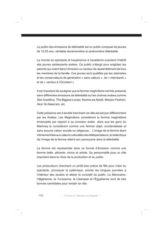 Le public des émissions de téléréalité est un public composé de jeunes
de 12-25 ans, véritable dynamomètre du phénomène téléréalité.
Le monde du spectacle et l’expérience à l’académie suscitent l’intérêt
des jeunes adolescents arabes. Ce public s’élargit pour englober les
parents qui voient dans l’émission un vecteur de rassemblement de tous
les membres de la famille. Ces jeunes sont qualiﬁés par les islamistes
et les conservateurs de génération « sans valeurs », de « mécréants »
et de « vendus à l’Occident »
Il est important de souligner que la femme maghrébine est très présente
dans différentes émissions de téléréalité sur les chaînes arabes comme
Star Académy, The Biggest Looser, Kesma wa Nasib, Mission Fashion,
Hezi Ya Nawa’am, etc.
Cette présence est à double tranchant car elle est perçue différemment
par les Arabes. Les Maghrébins considèrent la femme maghrébine
émancipée par rapport à sa consœur arabe alors que les gens du
Machreq la considèrent comme une femme objet, occidentalisée et
sans aucune valeur sociale ou religieuse.. L’image de la femme étant
intimement liée aux valeurs culturelles des téléspectateurs, la dialectique
de l’image de la femme atteint son paroxysme dans la téléréalité.
La femme est représentée dans ce format d’émission comme une
femme belle, attirante, mince et artiste. Sa personnalité joue un rôle
important dans le choix de la production et du public.
Les producteurs cherchent un proﬁl bien précis de ﬁlle pour créer du
spectacle, provoquer la polémique, animer les longues journées à
l’intérieur des studios et attiser la curiosité du public. La Marocaine,
l’Algérienne, la Tunisienne, la Libanaise et l’Égyptienne sont de très
bonnes candidates pour remplir ce rôle.

102

l Femmes et Télévision au Maghreb l

 