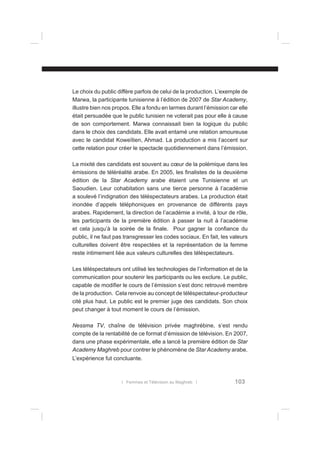 Le choix du public diffère parfois de celui de la production. L’exemple de
Marwa, la participante tunisienne à l’édition de 2007 de Star Academy,
illustre bien nos propos. Elle a fondu en larmes durant l’émission car elle
était persuadée que le public tunisien ne voterait pas pour elle à cause
de son comportement. Marwa connaissait bien la logique du public
dans le choix des candidats. Elle avait entamé une relation amoureuse
avec le candidat Koweïtien, Ahmad. La production a mis l’accent sur
cette relation pour créer le spectacle quotidiennement dans l’émission.
La mixité des candidats est souvent au cœur de la polémique dans les
émissions de téléréalité arabe. En 2005, les ﬁnalistes de la deuxième
édition de la Star Academy arabe étaient une Tunisienne et un
Saoudien. Leur cohabitation sans une tierce personne à l’académie
a soulevé l’indignation des téléspectateurs arabes. La production était
inondée d’appels téléphoniques en provenance de différents pays
arabes. Rapidement, la direction de l’académie a invité, à tour de rôle,
les participants de la première édition à passer la nuit à l’académie
et cela jusqu’à la soirée de la ﬁnale. Pour gagner la conﬁance du
public, il ne faut pas transgresser les codes sociaux. En fait, les valeurs
culturelles doivent être respectées et la représentation de la femme
reste intimement liée aux valeurs culturelles des téléspectateurs.
Les téléspectateurs ont utilisé les technologies de l’information et de la
communication pour soutenir les participants ou les exclure. Le public,
capable de modiﬁer le cours de l’émission s’est donc retrouvé membre
de la production. Cela renvoie au concept de téléspectateur-producteur
cité plus haut. Le public est le premier juge des candidats. Son choix
peut changer à tout moment le cours de l’émission.
Nessma TV, chaîne de télévision privée maghrébine, s’est rendu
compte de la rentabilité de ce format d’émission de télévision. En 2007,
dans une phase expérimentale, elle a lancé la première édition de Star
Academy Maghreb pour contrer le phénomène de Star Academy arabe.
L’expérience fut concluante.

l Femmes et Télévision au Maghreb l

103

 