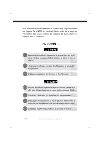 Pour la deuxième édition de l’émission Star Academy Maghreb produite
par Nessma TV en 2009, les candidats étaient jugés par le public sur
Internet lors des phases initiales de sélection. Le public était donc
impliqué dans la production.

EN GROS ...
.... à faire
Assurer la diversité des images de la femme dans les émissions (rondes, maigres, etc.) et valoriser le talent et non la
beauté.
Respecter les limites morales des ﬁlles dans la production
du spectacle.
Encourager le respect des femmes et des hommes.

.... à éviter
Imposer aux ﬁlles la logique de la production de spectacle et
offrir aux téléspectateurs une image de femme superﬁcielle.
Écarter les candidates qui ne créent pas de polémiques.
Encourager démesurément la mixité pour ne pas heurter la
sensibilité des téléspectateurs et nuire à l’image des candidats.
L’excès de machisme pour attiser la curiosité du public.

104

l Femmes et Télévision au Maghreb l

 
